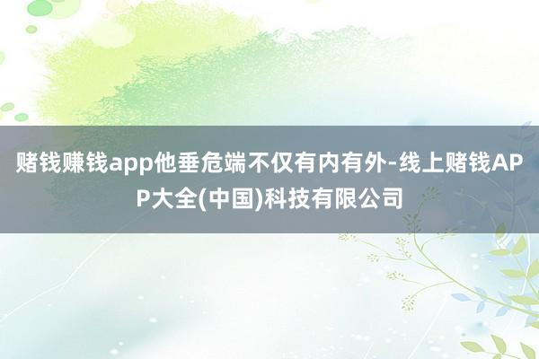 赌钱赚钱app他垂危端不仅有内有外-线上赌钱APP大全(中国)科技有限公司