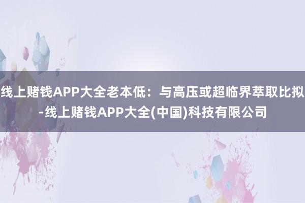 线上赌钱APP大全老本低：与高压或超临界萃取比拟-线上赌钱APP大全(中国)科技有限公司