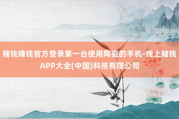 赌钱赚钱官方登录第一台使用陶瓷的手机-线上赌钱APP大全(中国)科技有限公司