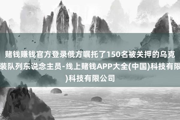 赌钱赚钱官方登录俄方嘱托了150名被关押的乌克兰武装队列东说念主员-线上赌钱APP大全(中国)科技有限公司