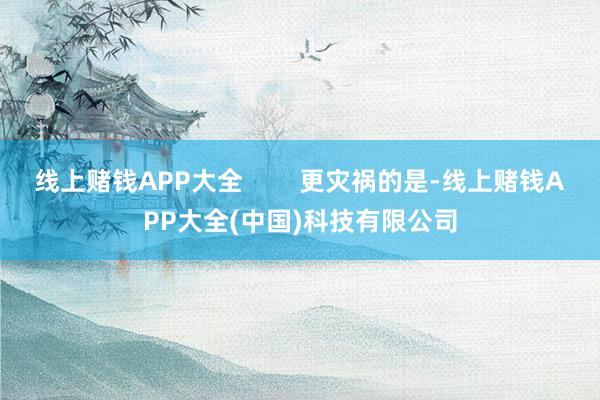 线上赌钱APP大全        更灾祸的是-线上赌钱APP大全(中国)科技有限公司