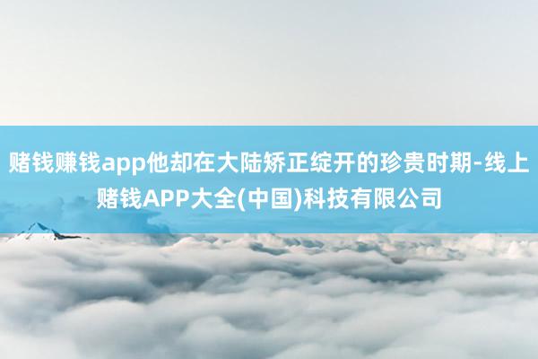 赌钱赚钱app他却在大陆矫正绽开的珍贵时期-线上赌钱APP大全(中国)科技有限公司