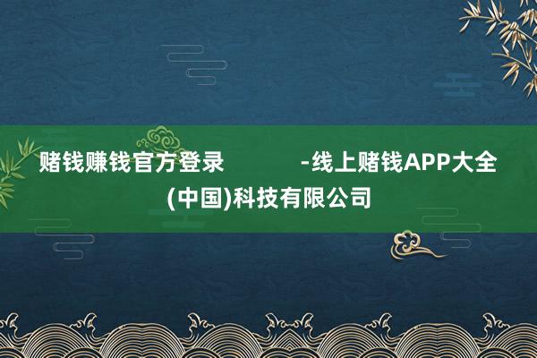 赌钱赚钱官方登录            -线上赌钱APP大全(中国)科技有限公司