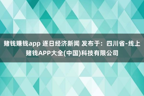 赌钱赚钱app 逐日经济新闻 发布于：四川省-线上赌钱APP大全(中国)科技有限公司