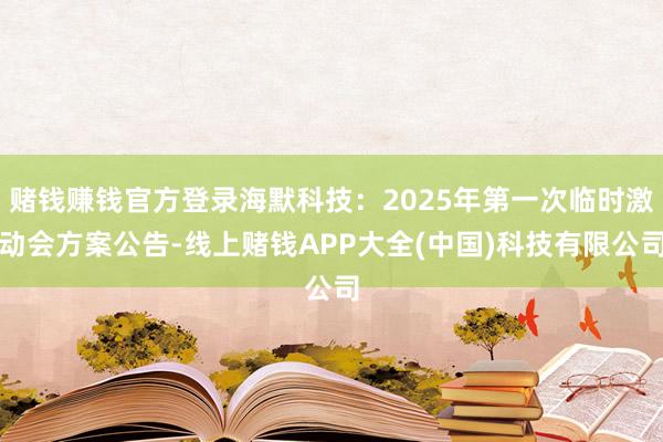 赌钱赚钱官方登录海默科技：2025年第一次临时激动会方案公告-线上赌钱APP大全(中国)科技有限公司