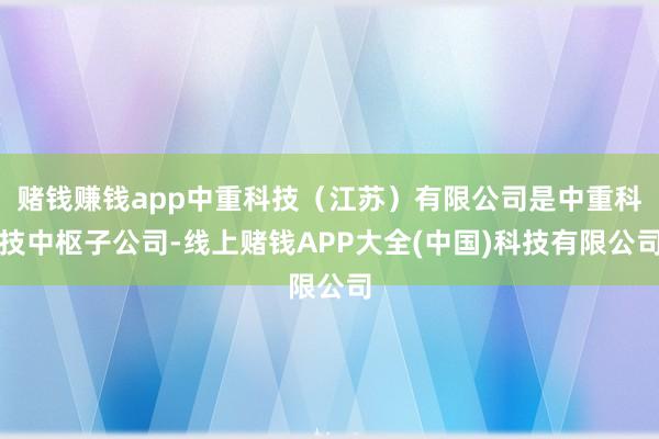 赌钱赚钱app中重科技（江苏）有限公司是中重科技中枢子公司-线上赌钱APP大全(中国)科技有限公司