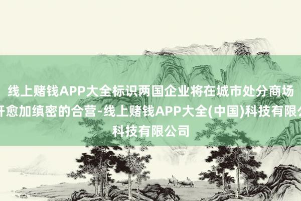 线上赌钱APP大全标识两国企业将在城市处分商场伸开愈加缜密的合营-线上赌钱APP大全(中国)科技有限公司