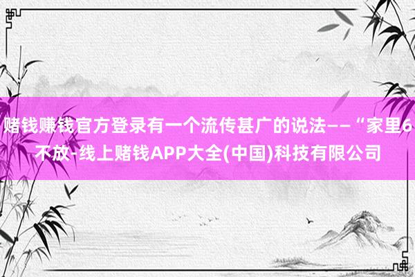 赌钱赚钱官方登录有一个流传甚广的说法——“家里6不放-线上赌钱APP大全(中国)科技有限公司
