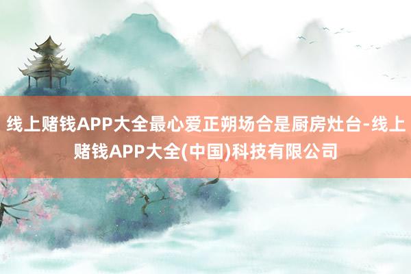 线上赌钱APP大全最心爱正朔场合是厨房灶台-线上赌钱APP大全(中国)科技有限公司
