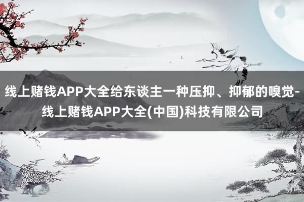 线上赌钱APP大全给东谈主一种压抑、抑郁的嗅觉-线上赌钱APP大全(中国)科技有限公司