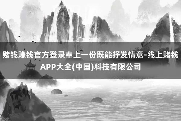 赌钱赚钱官方登录奉上一份既能抒发情意-线上赌钱APP大全(中国)科技有限公司