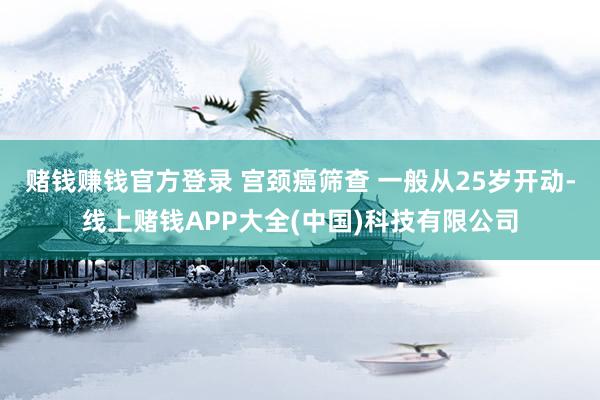 赌钱赚钱官方登录 宫颈癌筛查 一般从25岁开动-线上赌钱APP大全(中国)科技有限公司