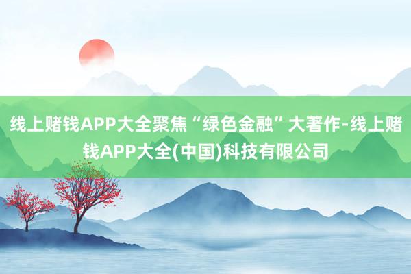 线上赌钱APP大全聚焦“绿色金融”大著作-线上赌钱APP大全(中国)科技有限公司