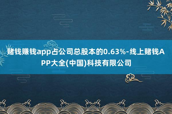 赌钱赚钱app占公司总股本的0.63%-线上赌钱APP大全(中国)科技有限公司