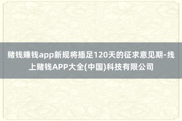 赌钱赚钱app　　新规将插足120天的征求意见期-线上赌钱APP大全(中国)科技有限公司