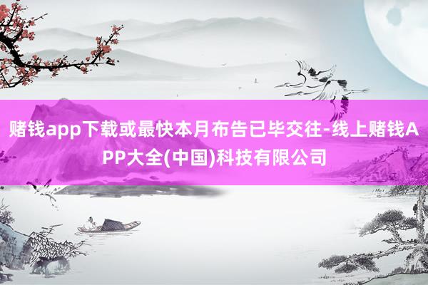 赌钱app下载或最快本月布告已毕交往-线上赌钱APP大全(中国)科技有限公司