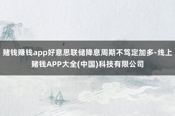 赌钱赚钱app好意思联储降息周期不笃定加多-线上赌钱APP大全(中国)科技有限公司