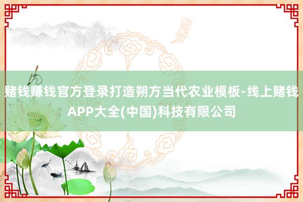 赌钱赚钱官方登录打造朔方当代农业模板-线上赌钱APP大全(中国)科技有限公司
