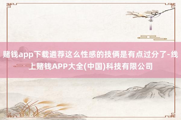 赌钱app下载遴荐这么性感的技俩是有点过分了-线上赌钱APP大全(中国)科技有限公司