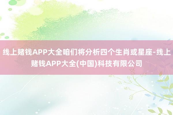 线上赌钱APP大全咱们将分析四个生肖或星座-线上赌钱APP大全(中国)科技有限公司