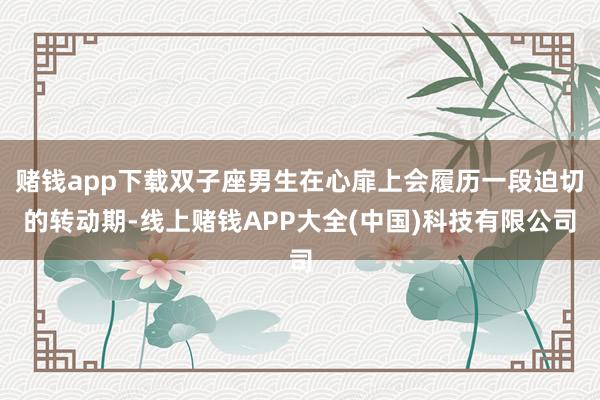 赌钱app下载双子座男生在心扉上会履历一段迫切的转动期-线上赌钱APP大全(中国)科技有限公司