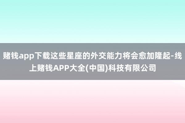 赌钱app下载这些星座的外交能力将会愈加隆起-线上赌钱APP大全(中国)科技有限公司