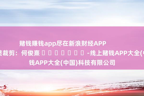 赌钱赚钱app尽在新浪财经APP            						累赘裁剪：何俊熹 							-线上赌钱APP大全(中国)科技有限公司