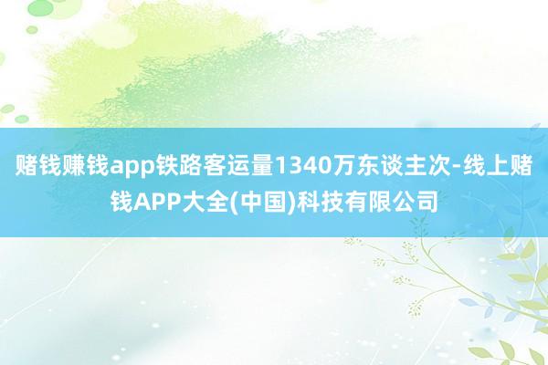 赌钱赚钱app铁路客运量1340万东谈主次-线上赌钱APP大全(中国)科技有限公司