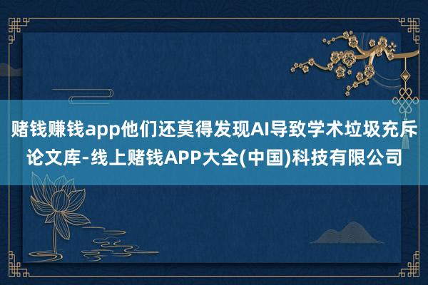 赌钱赚钱app他们还莫得发现AI导致学术垃圾充斥论文库-线上赌钱APP大全(中国)科技有限公司