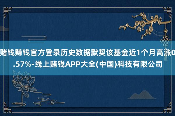 赌钱赚钱官方登录历史数据默契该基金近1个月高涨0.57%-线上赌钱APP大全(中国)科技有限公司