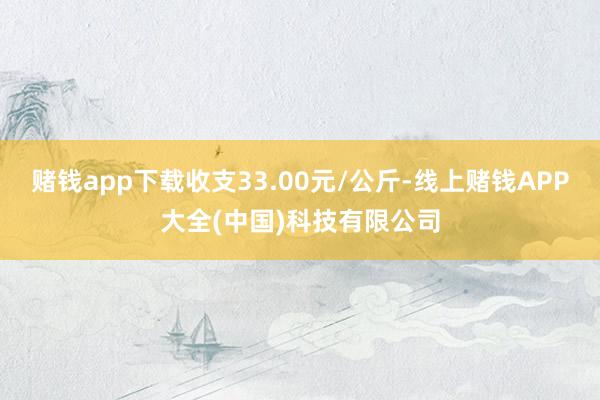 赌钱app下载收支33.00元/公斤-线上赌钱APP大全(中国)科技有限公司