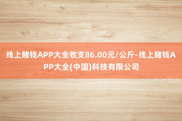 线上赌钱APP大全收支86.00元/公斤-线上赌钱APP大全(中国)科技有限公司