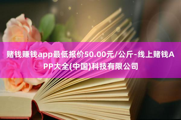 赌钱赚钱app最低报价50.00元/公斤-线上赌钱APP大全(中国)科技有限公司