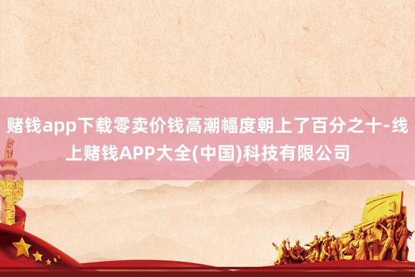 赌钱app下载零卖价钱高潮幅度朝上了百分之十-线上赌钱APP大全(中国)科技有限公司
