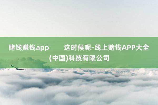 赌钱赚钱app        这时候呢-线上赌钱APP大全(中国)科技有限公司