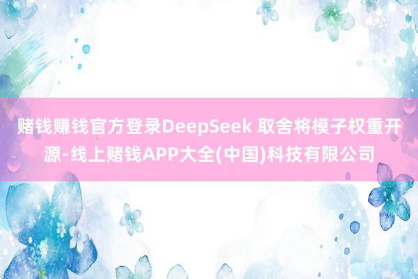 赌钱赚钱官方登录DeepSeek 取舍将模子权重开源-线上赌钱APP大全(中国)科技有限公司