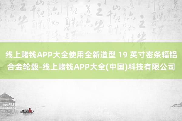 线上赌钱APP大全使用全新造型 19 英寸密条辐铝合金轮毂-线上赌钱APP大全(中国)科技有限公司