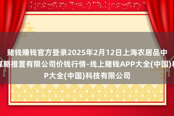 赌钱赚钱官方登录2025年2月12日上海农居品中心批发阛阓谋略措置有限公司价钱行情-线上赌钱APP大全(中国)科技有限公司