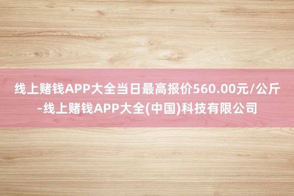 线上赌钱APP大全当日最高报价560.00元/公斤-线上赌钱APP大全(中国)科技有限公司