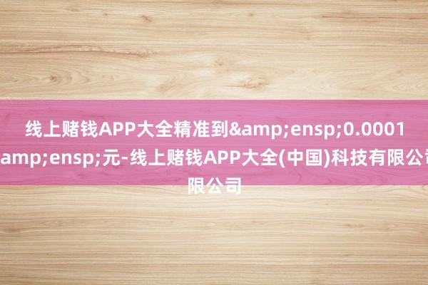 线上赌钱APP大全精准到 0.0001 元-线上赌钱APP大全(中国)科技有限公司