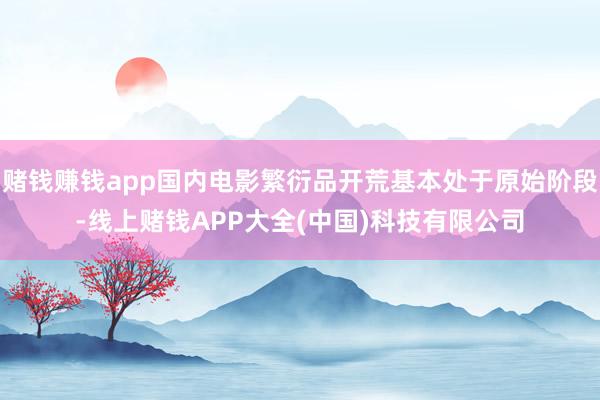 赌钱赚钱app国内电影繁衍品开荒基本处于原始阶段-线上赌钱APP大全(中国)科技有限公司