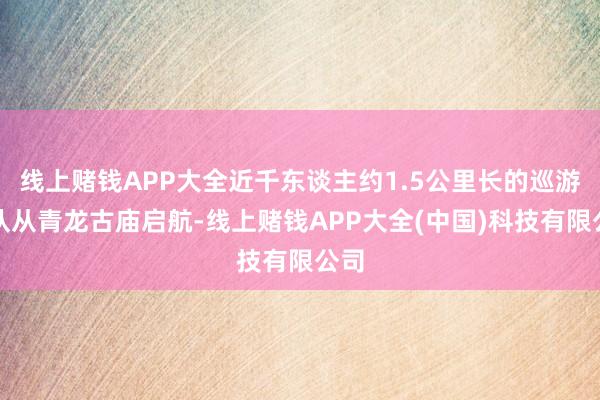 线上赌钱APP大全近千东谈主约1.5公里长的巡游军队从青龙古庙启航-线上赌钱APP大全(中国)科技有限公司