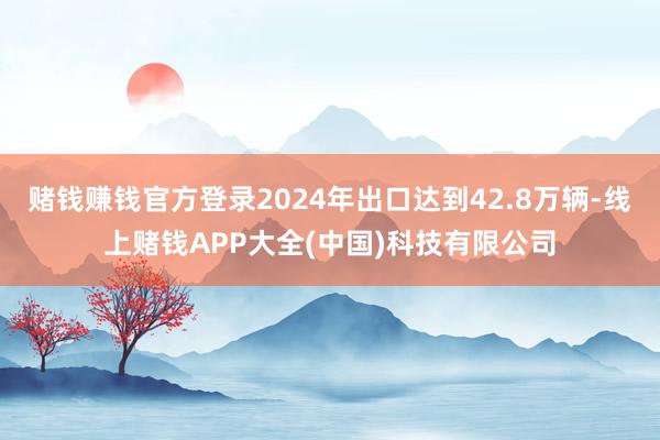 赌钱赚钱官方登录2024年出口达到42.8万辆-线上赌钱APP大全(中国)科技有限公司