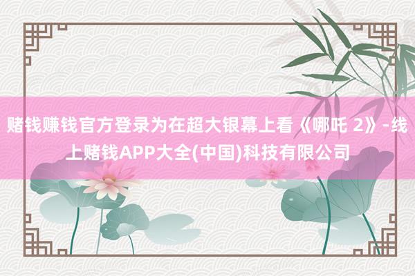 赌钱赚钱官方登录为在超大银幕上看《哪吒 2》-线上赌钱APP大全(中国)科技有限公司