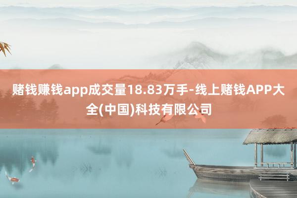 赌钱赚钱app成交量18.83万手-线上赌钱APP大全(中国)科技有限公司