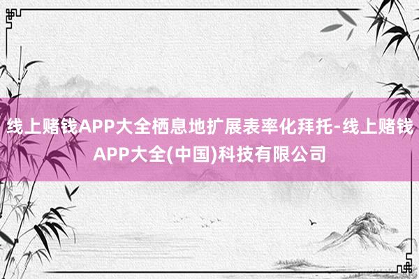 线上赌钱APP大全栖息地扩展表率化拜托-线上赌钱APP大全(中国)科技有限公司