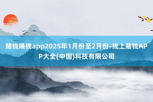 赌钱赚钱app2025年1月份至2月份-线上赌钱APP大全(中国)科技有限公司