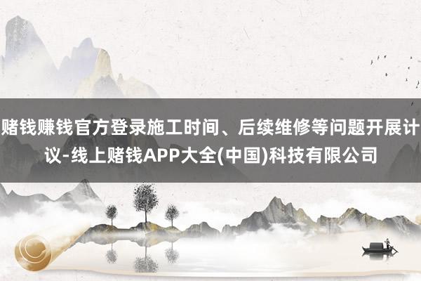 赌钱赚钱官方登录施工时间、后续维修等问题开展计议-线上赌钱APP大全(中国)科技有限公司