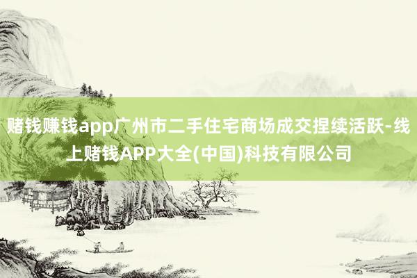 赌钱赚钱app广州市二手住宅商场成交捏续活跃-线上赌钱APP大全(中国)科技有限公司