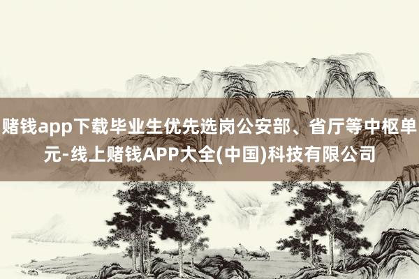 赌钱app下载毕业生优先选岗公安部、省厅等中枢单元-线上赌钱APP大全(中国)科技有限公司